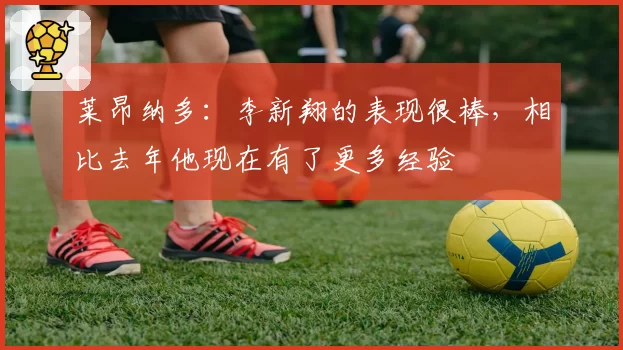 莱昂纳多：李新翔的表现很棒，相比去年他现在有了更多经验