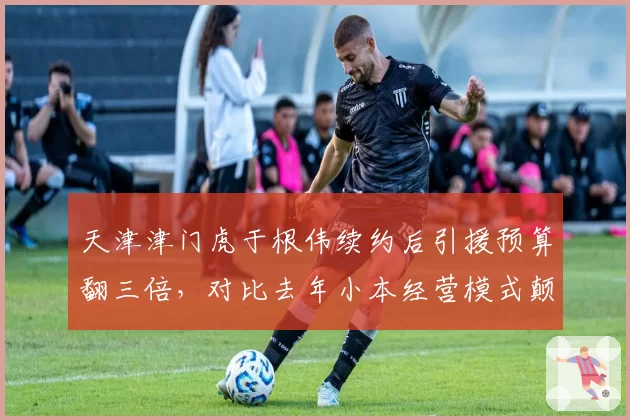 天津津门虎于根伟续约后引援预算翻三倍，对比去年小本经营模式颠覆
