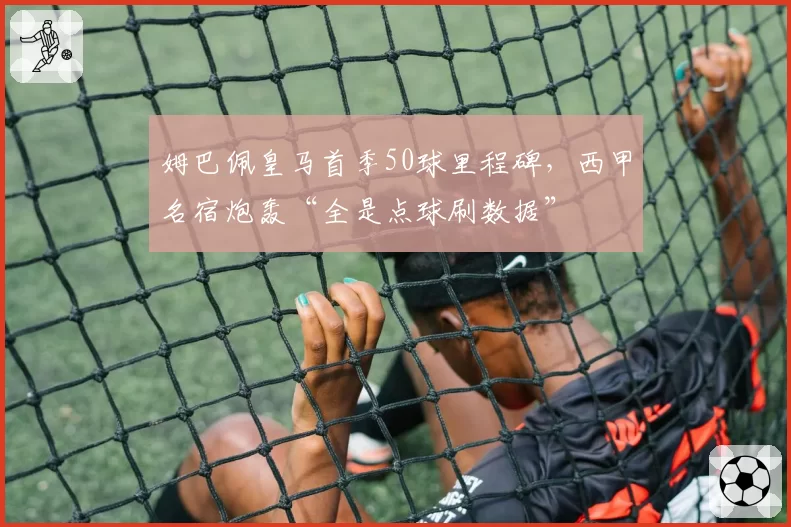 姆巴佩皇马首季50球里程碑,西甲名宿炮轰“全是点球刷数据”