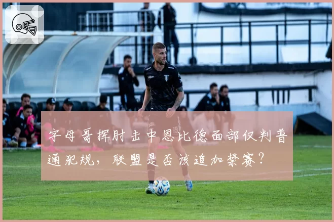 字母哥挥肘击中恩比德面部仅判普通犯规,联盟是否该追加禁赛?