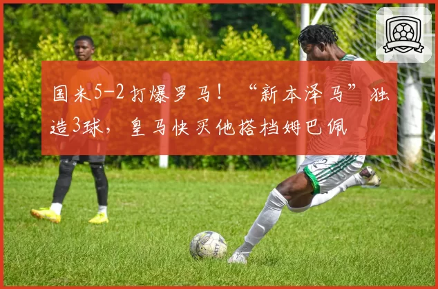 国米5-2打爆罗马!“新本泽马”独造3球,皇马快买他搭档姆巴佩