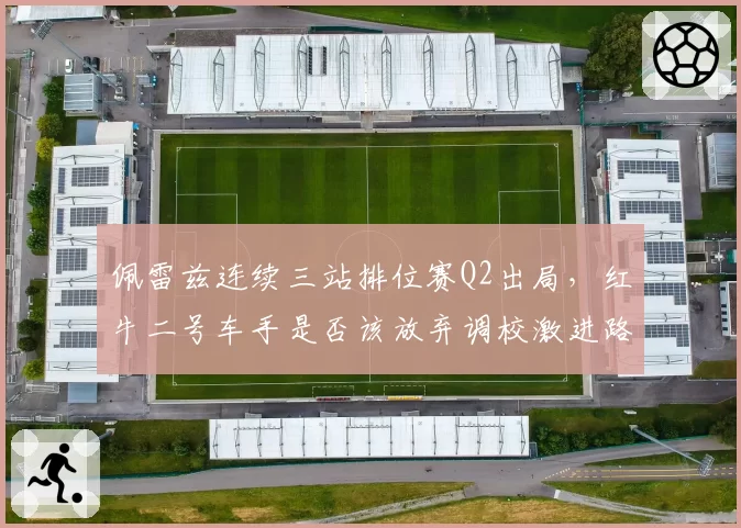 佩雷兹连续三站排位赛Q2出局,红牛二号车手是否该放弃调校激进路线?
