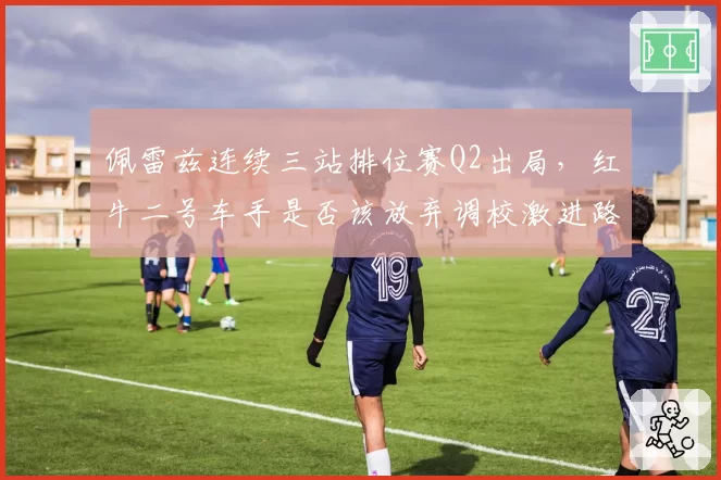 佩雷兹连续三站排位赛Q2出局,红牛二号车手是否该放弃调校激进路线?