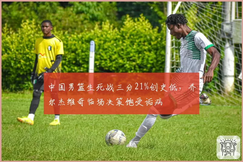 中国男篮生死战三分21%创史低，乔尔杰维奇临场决策饱受诟病