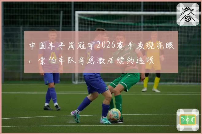 中国车手周冠宇2026赛季表现亮眼,索伯车队考虑激活续约选项