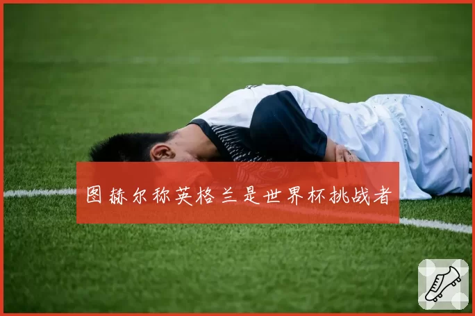 图赫尔称英格兰是世界杯挑战者