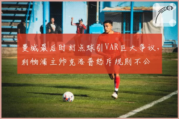 曼城最后时刻点球引VAR巨大争议,利物浦主帅克洛普怒斥规则不公