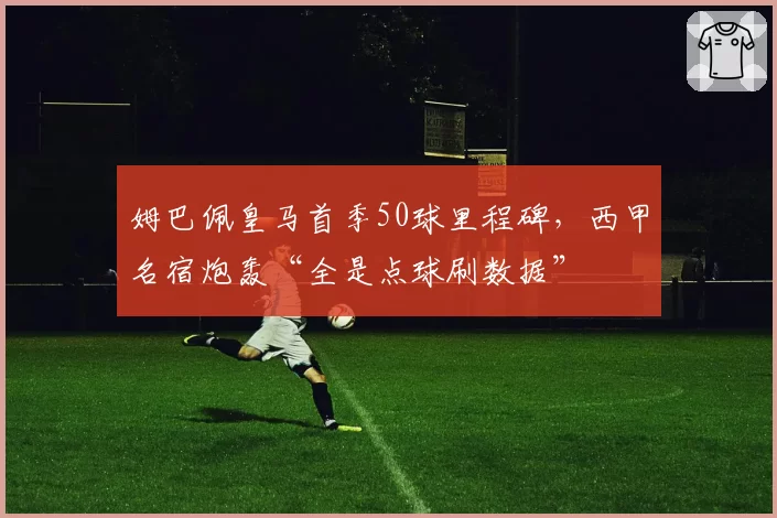 姆巴佩皇马首季50球里程碑,西甲名宿炮轰“全是点球刷数据”