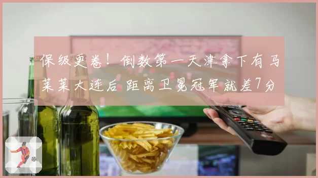 保级更卷！倒数第一天津拿下有马莱莱大连后 距离卫冕冠军就差7分